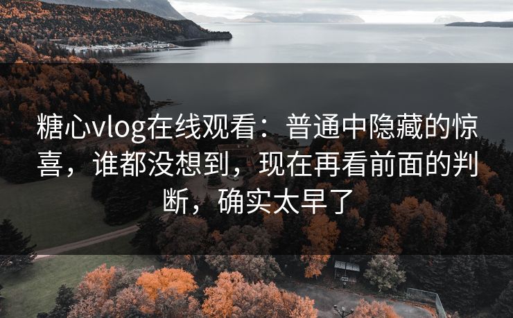 糖心vlog在线观看：普通中隐藏的惊喜，谁都没想到，现在再看前面的判断，确实太早了
