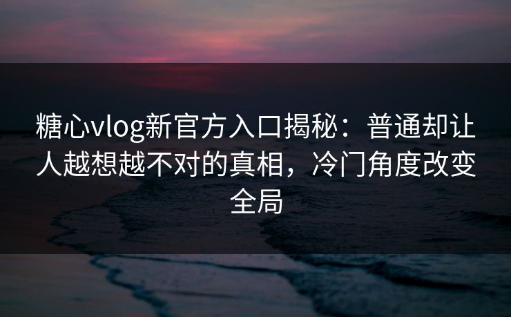 糖心vlog新官方入口揭秘：普通却让人越想越不对的真相，冷门角度改变全局
