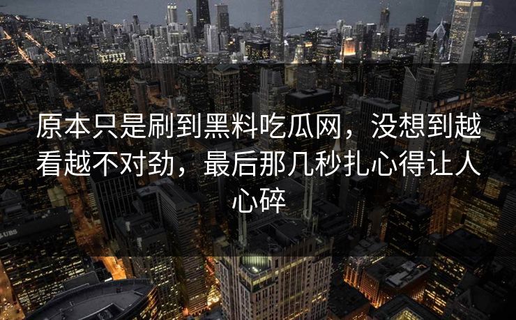 原本只是刷到黑料吃瓜网，没想到越看越不对劲，最后那几秒扎心得让人心碎