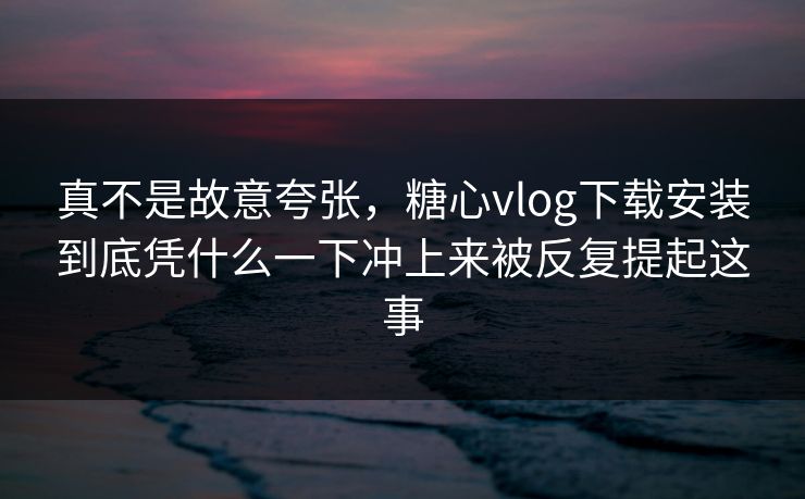 真不是故意夸张，糖心vlog下载安装到底凭什么一下冲上来被反复提起这事