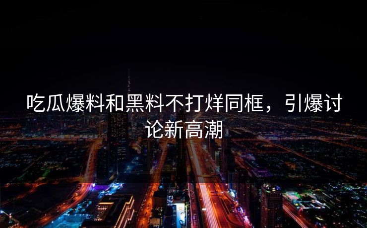 吃瓜爆料和黑料不打烊同框，引爆讨论新高潮