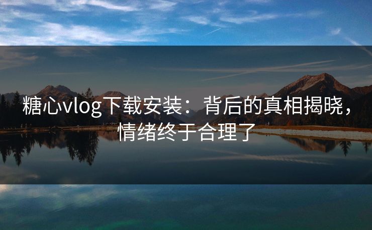 糖心vlog下载安装：背后的真相揭晓，情绪终于合理了