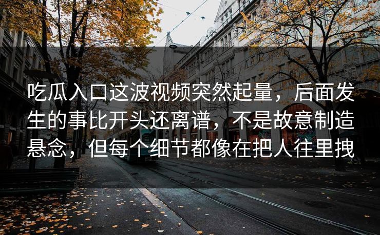吃瓜入口这波视频突然起量,后面发生的事比开头还离谱,不是故意制造悬念,但每个细节都像在把人往里拽 吃瓜入口这波视频突然起量,后面发生的事比开头还离谱,不是故意制造悬念,但每个细节都像在把人往里拽