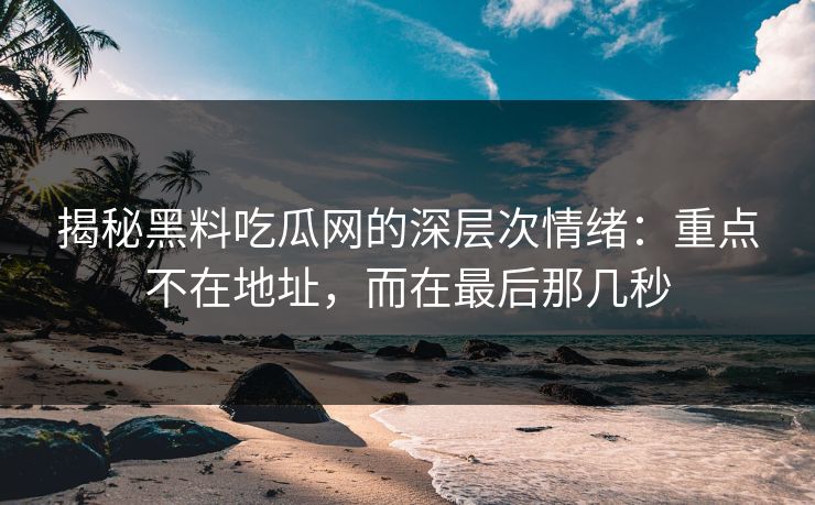 揭秘黑料吃瓜网的深层次情绪：重点不在地址，而在最后那几秒