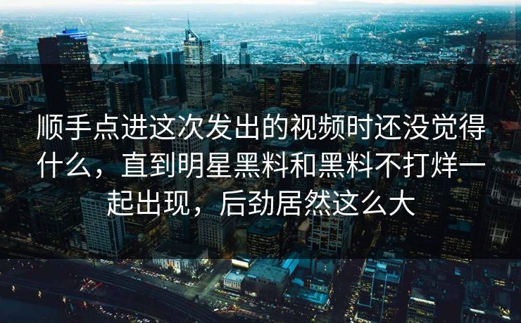 顺手点进这次发出的视频时还没觉得什么，直到明星黑料和黑料不打烊一起出现，后劲居然这么大