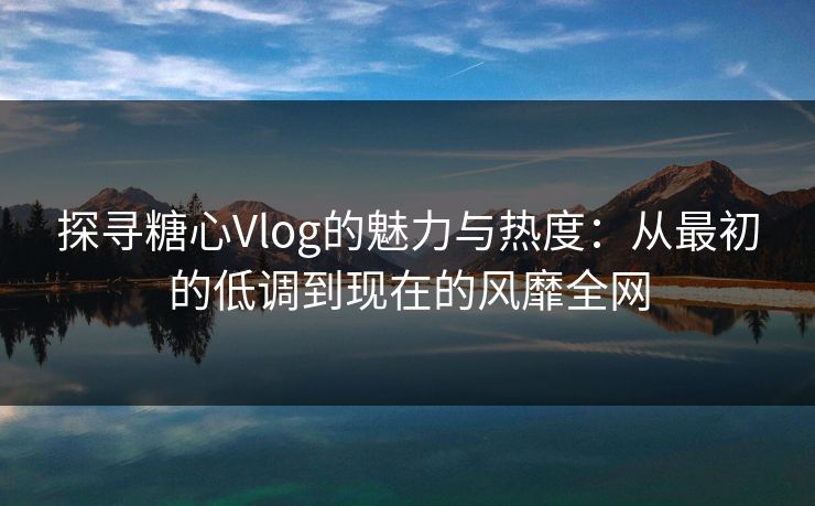 探寻糖心Vlog的魅力与热度：从最初的低调到现在的风靡全网