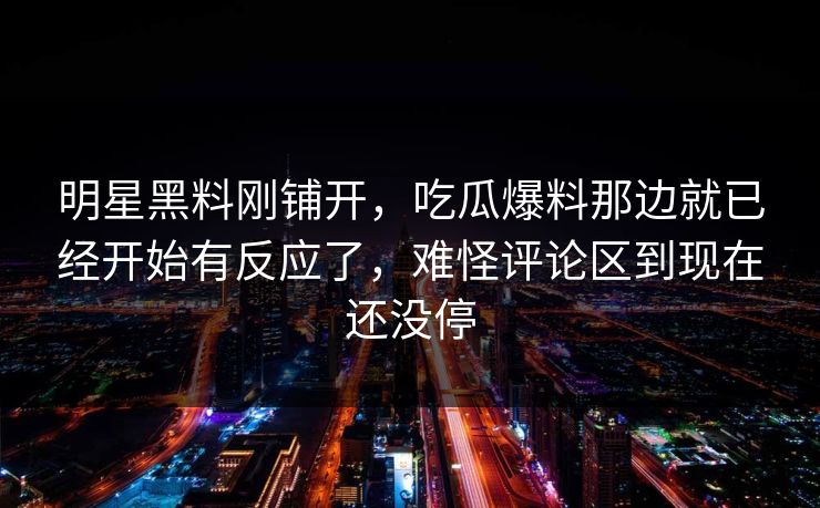 明星黑料刚铺开，吃瓜爆料那边就已经开始有反应了，难怪评论区到现在还没停