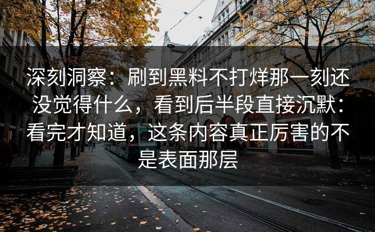 深刻洞察：刷到黑料不打烊那一刻还没觉得什么，看到后半段直接沉默：看完才知道，这条内容真正厉害的不是表面那层