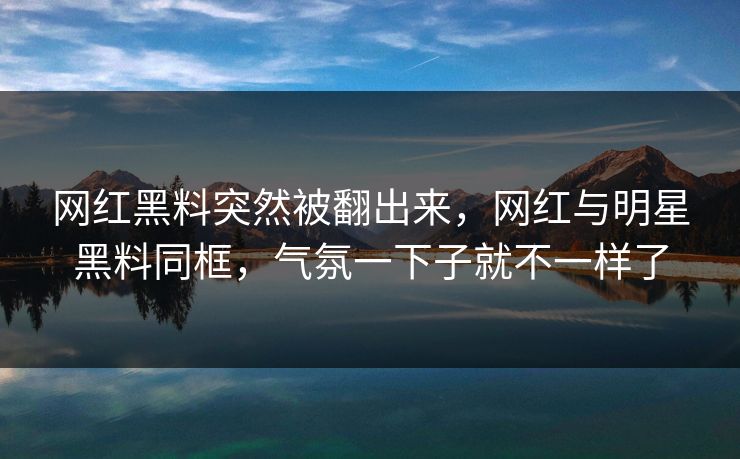 网红黑料突然被翻出来，网红与明星黑料同框，气氛一下子就不一样了