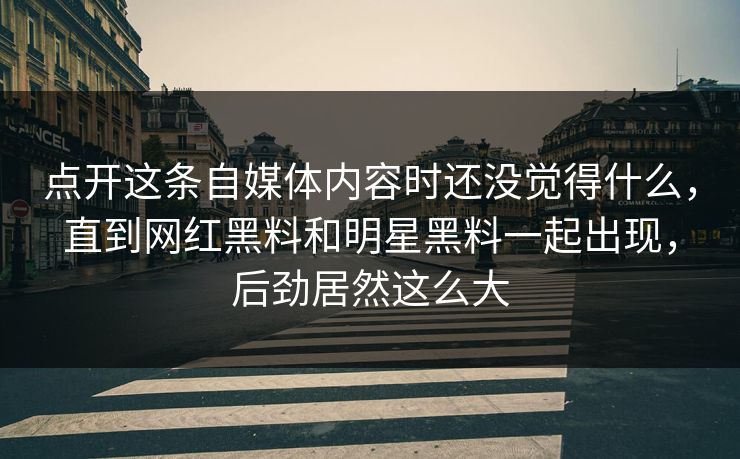 点开这条自媒体内容时还没觉得什么，直到网红黑料和明星黑料一起出现，后劲居然这么大