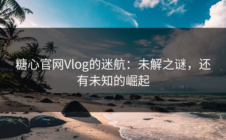 糖心官网Vlog的迷航：未解之谜，还有未知的崛起