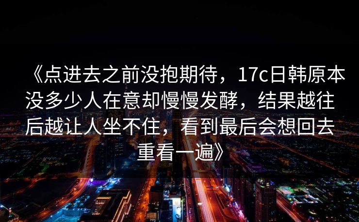 《点进去之前没抱期待,17c日韩原本没多少人在意却慢慢发酵,结果越往后越让人坐不住,看到最后会想回去重看一遍》 《点进去之前没抱期待,17c日韩原本没多少人在意却慢慢发酵,结果越往后越让人坐不住,看到最后会想回去重看一遍》